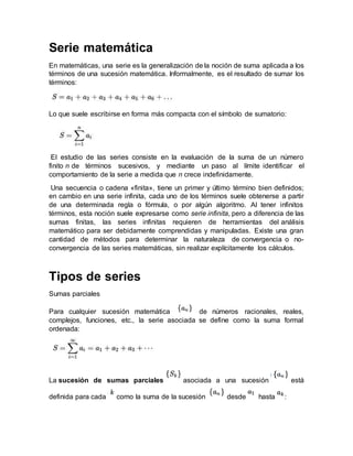 Serie matemática
En matemáticas, una serie es la generalización de la noción de suma aplicada a los
términos de una sucesión matemática. Informalmente, es el resultado de sumar los
términos:
Lo que suele escribirse en forma más compacta con el símbolo de sumatorio:
El estudio de las series consiste en la evaluación de la suma de un número
finito n de términos sucesivos, y mediante un paso al límite identificar el
comportamiento de la serie a medida que n crece indefinidamente.
Una secuencia o cadena «finita», tiene un primer y último término bien definidos;
en cambio en una serie infinita, cada uno de los términos suele obtenerse a partir
de una determinada regla o fórmula, o por algún algoritmo. Al tener infinitos
términos, esta noción suele expresarse como serie infinita, pero a diferencia de las
sumas finitas, las series infinitas requieren de herramientas del análisis
matemático para ser debidamente comprendidas y manipuladas. Existe una gran
cantidad de métodos para determinar la naturaleza de convergencia o no-
convergencia de las series matemáticas, sin realizar explícitamente los cálculos.
Tipos de series
Sumas parciales
Para cualquier sucesión matemática de números racionales, reales,
complejos, funciones, etc., la serie asociada se define como la suma formal
ordenada:
La sucesión de sumas parciales asociada a una sucesión está
definida para cada como la suma de la sucesión desde hasta :
 