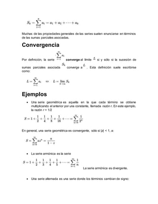 Muchas de las propiedades generales de las series suelen enunciarse en términos
de las sumas parciales asociadas.
Convergencia
Por definición, la serie converge al límite si y sólo si la sucesión de
sumas parciales asociada converge a . Esta definición suele escribirse
como:
Ejemplos
 Una serie geométrica es aquella en la que cada término se obtiene
multiplicando el anterior por una constante, llamada razón r. En este ejemplo,
la razón r = 1/2
En general, una serie geométrica es convergente, sólo si |z| < 1, a:
 La serie armónica es la serie
La serie armónica es divergente.
 Una serie alternada es una serie donde los términos cambian de signo:
 