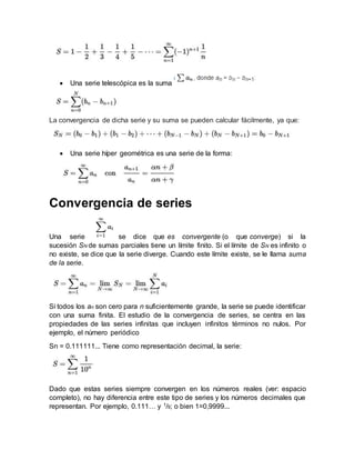  Una serie telescópica es la suma
La convergencia de dicha serie y su suma se pueden calcular fácilmente, ya que:
 Una serie híper geométrica es una serie de la forma:
Convergencia de series
Una serie  se dice que es convergente (o que converge) si la
sucesión SN de sumas parciales tiene un límite finito. Si el límite de SN es infinito o
no existe, se dice que la serie diverge. Cuando este límite existe, se le llama suma
de la serie.
Si todos los an son cero para n suficientemente grande, la serie se puede identificar
con una suma finita. El estudio de la convergencia de series, se centra en las
propiedades de las series infinitas que incluyen infinitos términos no nulos. Por
ejemplo, el número periódico
Sn = 0.111111... Tiene como representación decimal, la serie:
Dado que estas series siempre convergen en los números reales (ver: espacio
completo), no hay diferencia entre este tipo de series y los números decimales que
representan. Por ejemplo, 0.111… y 1/9; o bien 1=0,9999...
 
