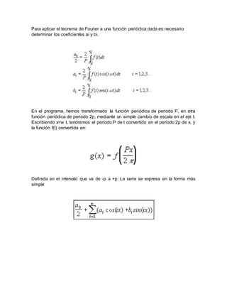 Para aplicar el teorema de Fourier a una función periódica dada es necesario
determinar los coeficientes ai y bi.
En el programa, hemos transformado la función periódica de periodo P, en otra
función periódica de periodo 2p, mediante un simple cambio de escala en el eje t.
Escribiendo x=w t, tendremos el periodo P de t convertido en el periodo 2p de x, y
la función f(t) convertida en:
Definida en el intervalo que va de -p a +p. La serie se expresa en la forma más
simple
 