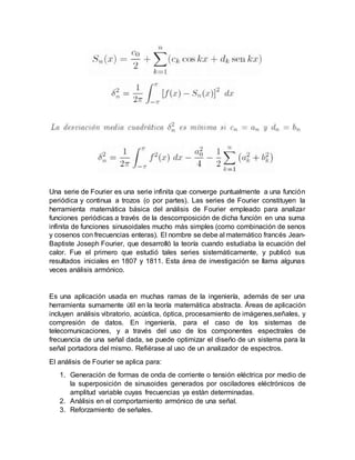 Una serie de Fourier es una serie infinita que converge puntualmente a una función
periódica y continua a trozos (o por partes). Las series de Fourier constituyen la
herramienta matemática básica del análisis de Fourier empleado para analizar
funciones periódicas a través de la descomposición de dicha función en una suma
infinita de funciones sinusoidales mucho más simples (como combinación de senos
y cosenos con frecuencias enteras). El nombre se debe al matemático francés Jean-
Baptiste Joseph Fourier, que desarrolló la teoría cuando estudiaba la ecuación del
calor. Fue el primero que estudió tales series sistemáticamente, y publicó sus
resultados iniciales en 1807 y 1811. Esta área de investigación se llama algunas
veces análisis armónico.
Es una aplicación usada en muchas ramas de la ingeniería, además de ser una
herramienta sumamente útil en la teoría matemática abstracta. Áreas de aplicación
incluyen análisis vibratorio, acústica, óptica, procesamiento de imágenes,señales, y
compresión de datos. En ingeniería, para el caso de los sistemas de
telecomunicaciones, y a través del uso de los componentes espectrales de
frecuencia de una señal dada, se puede optimizar el diseño de un sistema para la
señal portadora del mismo. Refiérase al uso de un analizador de espectros.
El análisis de Fourier se aplica para:
1. Generación de formas de onda de corriente o tensión eléctrica por medio de
la superposición de sinusoides generados por osciladores eléctrónicos de
amplitud variable cuyas frecuencias ya están determinadas.
2. Análisis en el comportamiento armónico de una señal.
3. Reforzamiento de señales.
 