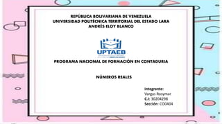 REPÚBLICA BOLIVARIANA DE VENEZUELA
UNIVERSIDAD POLITÉCNICA TERRITORIAL DEL ESTADO LARA
ANDRÉS ELOY BLANCO
PROGRAMA NACIONAL DE FORMACIÓN EN CONTADURIA
NÚMEROS REALES
Integrante:
Vargas Rosymar
C.I: 30204298
Sección: CO0404
 