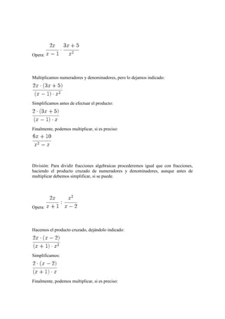 Opera:
Multiplicamos numeradores y denominadores, pero lo dejamos indicado:
Simplificamos antes de efectuar el producto:
Finalmente, podemos multiplicar, si es preciso:
División: Para dividir fracciones algebraicas procederemos igual que con fracciones,
haciendo el producto cruzado de numeradores y denominadores, aunque antes de
multiplicar debemos simplificar, si se puede.
Opera:
Hacemos el producto cruzado, dejándolo indicado:
Simplificamos:
Finalmente, podemos multiplicar, si es preciso:
 