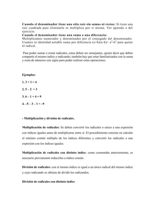 Cuando el denominador tiene una sóla raíz sin sumas ni restas: Si tiene una
raíz cuadrada para eliminarla se multiplica por si misma. Ver aparado a del
ejercicio.
Cuando el denominador tiene una suma o una diferencia:
Multiplicamos numerador y denominador por el conjugado del denominador.
Usamos la identidad notable suma por diferencia (a+b)(a-b)= a2
-b2
para quitar
el radical.
Para poder sumar o restar radicales, estos deben ser semejantes, quiere decir que deben
compartir el mismo índice y radicando; también hay que estar familiarizados con la suma
y resta de números con signo para poder realizar estas operaciones.
Ejemplos:
1. 3 + 1 = 4
2. 5 – 2 = 3
3. 6 – 1 + 4 = 9
4. –5 – 3 – 1 = –9
- Multiplicación y división de radicales.
Multiplicación de radicales: Se deben convertir los radicales o raíces a una expresión
con índices iguales antes de multiplicarse entre sí. El procedimiento consiste en calcular
el mínimo común múltiplo de los índices diferentes y convertir los radicales a una
expresión con los índices iguales.
Multiplicación de radicales con distinto índice: como comentaba anteriormente, es
necesario previamente reducirlos a índice común.
División de radicales: con el mismo índice es igual a un único radical del mismo índice
y cuyo radicando se obtiene de dividir los radicandos.
División de radicales con distinto índice
 