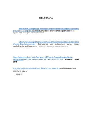 BIBLIOGRAFÍA
https://www.superprof.es/apuntes/escolar/matematicas/algebra/polinomio
s/expresiones-algebraicas.html Ejemplos de expresiones algebraicas Marta
1 junio 2019 Superprof material didáctico.
https://www.superprof.es/apuntes/escolar/matematicas/algebra/polinomio
s/suma-de-polinomios.html Operaciones con polinomios: suma, resta,
multiplicación y división Marta 1 junio 2019 Superprof material didáctico.
https://sites.google.com/site/lauracecyte26/unidad/productos-notables-y-
factorizacion PRODUCTOS NOTABLES Y FACTORIZACION Laura Ch. 17 abril
2015
http://maralboran.org/wikipedia/index.php/Fracciones_algebraicas Fracciones algebraicas
I.E.S Mar de Alborán
6 dic 2017.
 