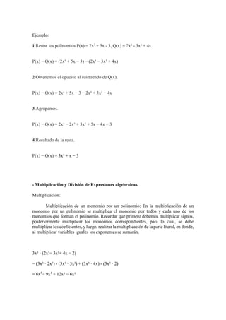 Ejemplo:
1 Restar los polinomios P(x) = 2x3
+ 5x - 3, Q(x) = 2x³ - 3x² + 4x.
P(x) − Q(x) = (2x³ + 5x − 3) − (2x³ − 3x² + 4x)
2 Obtenemos el opuesto al sustraendo de Q(x).
P(x) − Q(x) = 2x³ + 5x − 3 − 2x³ + 3x² − 4x
3 Agrupamos.
P(x) − Q(x) = 2x³ − 2x³ + 3x² + 5x − 4x − 3
4 Resultado de la resta.
P(x) − Q(x) = 3x² + x − 3
- Multiplicación y División de Expresiones algebraicas.
Multiplicación:
Multiplicación de un monomio por un polinomio: En la multiplicación de un
monomio por un polinomio se multiplica el monomio por todos y cada uno de los
monomios que forman el polinomio. Recordar que primero debemos multiplicar signos,
posteriormente multiplicar los monomios correspondientes, para lo cual, se debe
multiplicar los coeficientes, y luego, realizar la multiplicación de la parte literal, en donde,
al multiplicar variables iguales los exponentes se sumarán.
3x² · (2x³− 3x²+ 4x − 2)
= (3x² · 2x³) - (3x² · 3x²) + (3x² · 4x) - (3x² · 2)
= 6x5
− 9x4
+ 12x³ − 6x²
 