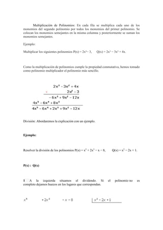Multiplicación de Polinomios: En cada fila se multiplica cada uno de los
monomios del segundo polinomio por todos los monomios del primer polinomio. Se
colocan los monomios semejantes en la misma columna y posteriormente se suman los
monomios semejantes.
Ejemplo:
Multiplicar los siguientes polinomios P(x) = 2x²− 3, Q(x) = 2x³ − 3x² + 4x.
Como la multiplicación de polinomios cumple la propiedad conmutativa, hemos tomado
como polinomio multiplicador el polinomio más sencillo.
División: Abordaremos la explicación con un ejemplo.
Ejemplo:
Resolver la división de los polinomios P(x) = x5
+ 2x3
− x − 8, Q(x) = x2
− 2x + 1.
P(x) : Q(x)
1 A la izquierda situamos el dividendo. Si el polinomio no es
completo dejamos huecos en los lugares que correspondan.
 