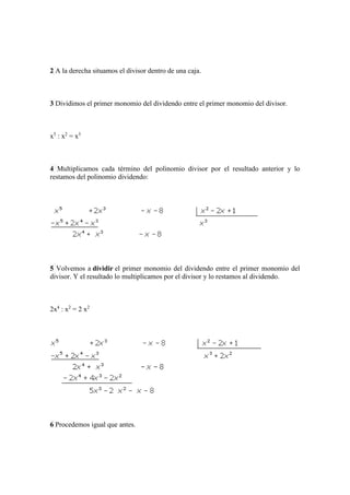 2 A la derecha situamos el divisor dentro de una caja.
3 Dividimos el primer monomio del dividendo entre el primer monomio del divisor.
x5
: x2
= x3
4 Multiplicamos cada término del polinomio divisor por el resultado anterior y lo
restamos del polinomio dividendo:
5 Volvemos a dividir el primer monomio del dividendo entre el primer monomio del
divisor. Y el resultado lo multiplicamos por el divisor y lo restamos al dividendo.
2x4
: x2
= 2 x2
6 Procedemos igual que antes.
 