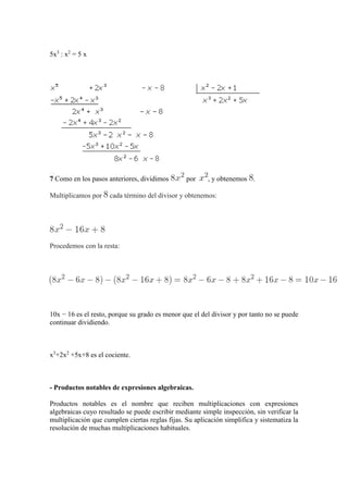 5x3
: x2
= 5 x
7 Como en los pasos anteriores, dividimos por , y obtenemos .
Multiplicamos por cada término del divisor y obtenemos:
Procedemos con la resta:
10x − 16 es el resto, porque su grado es menor que el del divisor y por tanto no se puede
continuar dividiendo.
x3
+2x2
+5x+8 es el cociente.
- Productos notables de expresiones algebraicas.
Productos notables es el nombre que reciben multiplicaciones con expresiones
algebraicas cuyo resultado se puede escribir mediante simple inspección, sin verificar la
multiplicación que cumplen ciertas reglas fijas. Su aplicación simplifica y sistematiza la
resolución de muchas multiplicaciones habituales.
 