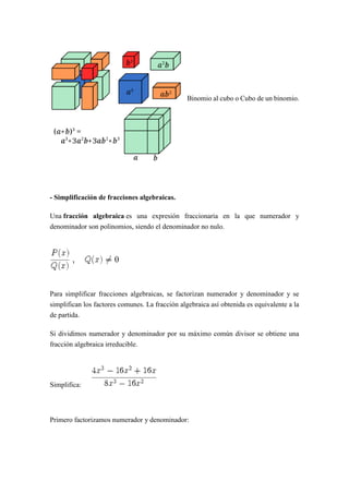 Binomio al cubo o Cubo de un binomio.
- Simplificación de fracciones algebraicas.
Una fracción algebraica es una expresión fraccionaria en la que numerador y
denominador son polinomios, siendo el denominador no nulo.
Para simplificar fracciones algebraicas, se factorizan numerador y denominador y se
simplifican los factores comunes. La fracción algebraica así obtenida es equivalente a la
de partida.
Si dividimos numerador y denominador por su máximo común divisor se obtiene una
fracción algebraica irreducible.
Simplifica:
Primero factorizamos numerador y denominador:
 