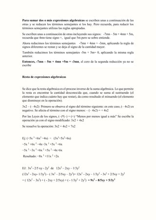 Para sumar dos o más expresiones algebraicas se escriben unas a continuación de las
otras y se reducen los términos semejantes si los hay. Pero recuerda, para reducir los
términos semejantes utilizas las reglas apropiadas.
Se escriben unas a continuación de otras incluyendo sus signos: -7mn – 5m + 4mn + 5m,
recuerda que 4mn tiene signo +, igual que 5m pero se sobre entiende.
Ahora reducimos los términos semejantes -7mn + 4mn = -3mn, aplicando la regla de
signos diferentes se restan y se deja el signo de la cantidad mayor.
También reducimos los términos semejantes -5m + 5m= 0, aplicando la misma regla
anterior.
Entonces, -7mn – 5m + 4mn +5m = -3mn, el cero de la segunda reducción ya no se
escribe
Resta de expresiones algebraicas
Se dice que la resta algebraica es el proceso inverso de la suma algebraica. Lo que permite
la resta es encontrar la cantidad desconocida que, cuando se suma al sustraendo (el
elemento que indica cuánto hay que restar), da como resultado el minuendo (el elemento
que disminuye en la operación).
3x2 – (– 4x2) Primero se observa el signo del término siguiente: en este caso, (– 4x2) es
negativo. Se afecta el término con el signo menos: – (– 4x2) = + 4x2
Por las Leyes de los signos, (–)*(–) = (+) “Menos por menos igual a más” Se escribe la
operación ya con el signo modificado: 3x2 + 4x2
Se resuelve la operación: 3x2 + 4x2 = 7x2
Ej: (−5x 3
+6x2
−4x) − (3x3
−5x2
−6x)
−5x 3
+6x 2
−4x−3x 3
+5x 2
+6x
−5x 3
−3x 3
+6x 2
+5x 2
−4x+6x
Resultado: −8x 3
+11x 2
+2x
EJ: 3x2
- 2/5 xy - 2y2
de 12x2
– 2xy – 1/3y2
(12x2
- 2xy- 1/3y2
) – ( 3x2
– 2/5xy – 2y2
)= 12x2
- 2xy – 1/3y2
- 3x2
+ 2/5xy + 2y2
= ( 12x2
– 3x2
) + ( - 2xy + 2/5xy) + ( - 1/3y2
+ 2y2
) = 9x2
– 8/5xy + 5/3y2
 