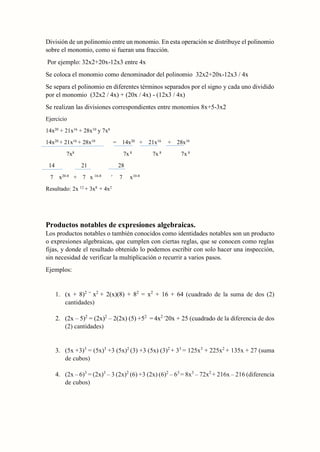 División de un polinomio entre un monomio. En esta operación se distribuye el polinomio
sobre el monomio, como si fueran una fracción.
Por ejemplo: 32x2+20x-12x3 entre 4x
Se coloca el monomio como denominador del polinomio 32x2+20x-12x3 / 4x
Se separa el polinomio en diferentes términos separados por el signo y cada uno dividido
por el monomio (32x2 / 4x) + (20x / 4x) - (12x3 / 4x)
Se realizan las divisiones correspondientes entre monomios 8x+5-3x2
Ejercicio
14x20
+ 21x16
+ 28x10
y 7x8
14x20
+ 21x16
+ 28x10
= 14x20
+ 21x16
+ 28x10
7x8
7x 8
7x 8
7x 8
14 21 28
7 x20-8
+ 7 x 16-8 +
7 x10-8
Resultado: 2x 12
+ 3x8
+ 4x2
Productos notables de expresiones algebraicas.
Los productos notables o también conocidos como identidades notables son un producto
o expresiones algebraicas, que cumplen con ciertas reglas, que se conocen como reglas
fijas, y donde el resultado obtenido lo podemos escribir con solo hacer una inspección,
sin necesidad de verificar la multiplicación o recurrir a varios pasos.
Ejemplos:
1. (x + 8)2 =
x2
+ 2(x)(8) + 82
= x2
+ 16 + 64 (cuadrado de la suma de dos (2)
cantidades)
2. (2x – 5)2
= (2x)2
– 2(2x) (5) +52
= 4x2 -
20x + 25 (cuadrado de la diferencia de dos
(2) cantidades)
3. (5x +3)3
= (5x)3
+3 (5x)2
(3) +3 (5x) (3)2
+ 33
= 125x3
+ 225x2
+ 135x + 27 (suma
de cubos)
4. (2x – 6)3
= (2x)3
– 3 (2x)2
(6) +3 (2x) (6)2
– 63
= 8x3
– 72x2
+ 216x – 216 (diferencia
de cubos)
 