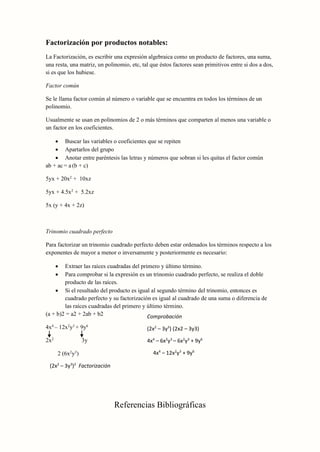 Factorización por productos notables:
La Factorización, es escribir una expresión algebraica como un producto de factores, una suma,
una resta, una matriz, un polinomio, etc, tal que éstos factores sean primitivos entre si dos a dos,
si es que los hubiese.
Factor común
Se le llama factor común al número o variable que se encuentra en todos los términos de un
polinomio.
Usualmente se usan en polinomios de 2 o más términos que comparten al menos una variable o
un factor en los coeficientes.
 Buscar las variables o coeficientes que se repiten
 Apartarlos del grupo
 Anotar entre paréntesis las letras y números que sobran si les quitas el factor común
ab + ac = a (b + c)
5yx + 20x2
+ 10xz
5yx + 4.5x2
+ 5.2xz
5x (y + 4x + 2z)
Trinomio cuadrado perfecto
Para factorizar un trinomio cuadrado perfecto deben estar ordenados los términos respecto a los
exponentes de mayor a menor o inversamente y posteriormente es necesario:
 Extraer las raíces cuadradas del primero y último término.
 Para comprobar si la expresión es un trinomio cuadrado perfecto, se realiza el doble
producto de las raíces.
 Si el resultado del producto es igual al segundo término del trinomio, entonces es
cuadrado perfecto y su factorización es igual al cuadrado de una suma o diferencia de
las raíces cuadradas del primero y último término.
(a + b)2 = a2 + 2ab + b2
4x4
– 12x2
y3
+ 9y6
2x2
3y
2 (6x2
y3
)
Referencias Bibliográficas
(2x2
– 3y3
)2
Factorización
Comprobación
(2x2
– 3y3
) (2x2 – 3y3)
4x4
– 6x2
y3
– 6x2
y3
+ 9y6
4x4
– 12x2
y3
+ 9y6
 