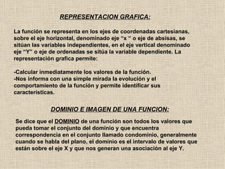 REPRESENTACION GRAFICA:

La función se representa en los ejes de coordenadas cartesianas,
sobre el eje horizontal, denominado eje “x “ o eje de absisas, se
sitúan las variables independientes, en el eje vertical denominado
eje “Y” o eje de ordenadas se sitúa la variable dependiente. La
representación grafica permite:

-Calcular inmediatamente los valores de la función.
-Nos informa con una simple mirada la evolución y el
comportamiento de la función y permite identificar sus
características.


             DOMINIO E IMAGEN DE UNA FUNCION:
Se dice que el DOMINIO de una función son todos los valores que
pueda tomar el conjunto del dominio y que encuentra
correspondencia en el conjunto llamado condominio, generalmente
cuando se habla del plano, el dominio es el intervalo de valores que
están sobre el eje X y que nos generan una asociación al eje Y.
 