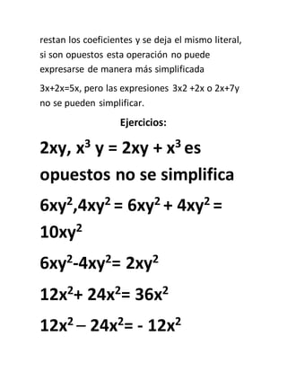 restan los coeficientes y se deja el mismo literal,
si son opuestos esta operación no puede
expresarse de manera más simplificada
3x+2x=5x, pero las expresiones 3x2 +2x o 2x+7y
no se pueden simplificar.
Ejercicios:
2xy, x3 y = 2xy + x3 es
opuestos no se simplifica
6xy2,4xy2 = 6xy2 + 4xy2 =
10xy2
6xy2-4xy2= 2xy2
12x2+ 24x2= 36x2
12x2 – 24x2= - 12x2
 