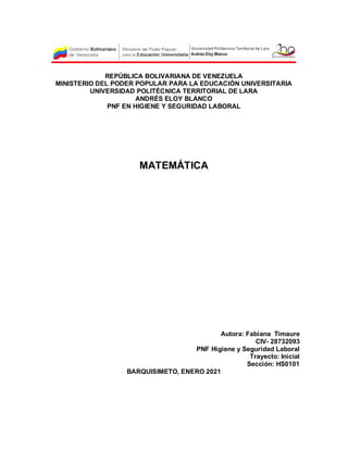 REPÚBLICA BOLIVARIANA DE VENEZUELA
MINISTERIO DEL PODER POPULAR PARA LA EDUCACIÓN UNIVERSITARIA
UNIVERSIDAD POLITÉCNICA TERRITORIAL DE LARA
ANDRÉS ELOY BLANCO
PNF EN HIGIENE Y SEGURIDAD LABORAL
MATEMÁTICA
Autora: Fabiana Timaure
CIV- 28732093
PNF Higiene y Seguridad Laboral
Trayecto: Inicial
Sección: HS0101
BARQUISIMETO, ENERO 2021
 