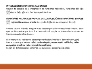 INTEGRACIÓN DE FUNCIONES RACIONALES
Objeto de estudio es la integración de funciones racionales, funciones del tipo
𝑓(𝑥)
𝑔(𝑥)
donde ƒ(x) y g(x) son funciones polinómicas.
FRACCIONES RACIONALES PROPIAS. DESCOMPOSICIÓN EN FRACCIONES SIMPLES
𝑓(𝑥)
𝑔(𝑥)
es fracción racional propia si el grado de ƒ(x) es menor que el de g(x).
En este caso el método a seguir es su descomposición en fracciones simples, dado
que se demuestra que toda fracción racional propia se puede descomponer en
fracciones racionales simples.
El primer paso a realizar es descomponer factorialmente el denominador, g(x).
Puede ocurrir que existan raíces reales simples, raíces reales múltiples, raíces
complejas simples o raíces complejas múltiples.
Según los distintos casos se tienen las siguientes descomposiciones:
 