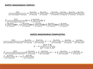 RAÍCES IMAGINARIAS SIMPLES:
𝑓(𝑥)
(𝑥2+𝑐𝑥+𝑑)(𝑥2+𝑒𝑥+𝑓)
=
𝑚1 𝑥+𝑛1
𝑥2+𝑐𝑥+𝑑
+
𝑚2 𝑥+𝑛2
𝑥2+𝑐𝑥+𝑑
+…+
𝑚 𝑟 𝑥+𝑛 𝑟
𝑥2+𝑐𝑥+𝑑
+
𝑝1 𝑥+𝑞1
𝑥2+𝑒𝑥+𝑓
+
𝑝2 𝑥+𝑛2
𝑥2+𝑒𝑥+𝑓
+
𝑝 𝑟 𝑥+𝑛 𝑟
𝑥2+𝑒𝑥+𝑓
∫
𝑓(𝑥)
(𝑥2+𝑐𝑥+𝑑)(𝑥2+𝑒𝑥+𝑓)
𝑑𝑥 = ∫
𝑚1 𝑥+𝑛1
𝑥2+𝑐𝑥+𝑑
𝑑𝑥 +
∫
𝑚2 𝑥+𝑛2
𝑥2+𝑐𝑥+𝑑
dx+…+∫
𝑚 𝑟 𝑥+𝑛 𝑟
𝑥2+𝑐𝑥+𝑑
dx+∫
𝑝1 𝑥+𝑞1
𝑥2+𝑒𝑥+𝑓
dx+∫
𝑝2 𝑥+𝑛2
𝑥2+𝑒𝑥+𝑓
dx+∫
𝑝 𝑟 𝑥+𝑛 𝑟
𝑥2+𝑒𝑥+𝑓
dx
RAÍCES IMAGINARIAS COMPUESTAS:
𝑓(𝑥)
(𝑥2+𝑐𝑥+𝑑) 𝑟(𝑥2+𝑒𝑥+𝑓) 𝑎=
𝑚1 𝑥+𝑛1
𝑥2+𝑐𝑥+𝑑
+
𝑚2 𝑥+𝑛2
(𝑥2+𝑐𝑥+𝑑)2 + ⋯ +
𝑚 𝑟 𝑥+𝑛 𝑟
(𝑥2+𝑐𝑥+𝑑) 𝑟 +
𝑝1 𝑥+𝑞1
𝑥2+𝑒𝑥+𝑓
+
𝑝1 𝑥+𝑞1
(𝑥2+𝑒𝑥+𝑓)2
+ ⋯ +
𝑝1 𝑥 + 𝑞1
(𝑥2 + 𝑒𝑥 + 𝑓) 𝑎
∫
𝑓(𝑥)
(𝑥2+𝑐𝑥+𝑑) 𝑟(𝑥2+𝑒𝑥+𝑓) 𝑎=∫
𝑚1 𝑥+𝑛1
𝑥2+𝑐𝑥+𝑑
+ ∫
𝑚2 𝑥+𝑛2
(𝑥2+𝑐𝑥+𝑑)2 + ⋯ + ∫
𝑚 𝑟 𝑥+𝑛 𝑟
(𝑥2+𝑐𝑥+𝑑) 𝑟 + ∫
𝑝1 𝑥+𝑞1
𝑥2+𝑒𝑥+𝑓
+
∫
𝑝1 𝑥+𝑞1
(𝑥2+𝑒𝑥+𝑓)2 + ⋯ + ∫
𝑝1 𝑥+𝑞1
(𝑥2+𝑒𝑥+𝑓) 𝑎
 