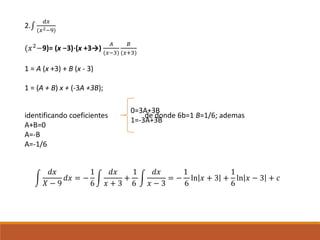 2.∫
𝑑𝑥
(𝑥2−9)
(𝑥2
−9)= (x −3)⋅(x +3→)
𝐴
(𝑥−3)
𝐵
(𝑥+3)
1 = A (x +3) + B (x - 3)
1 = (A + B) x + (-3A +3B);
identificando coeficientes de donde 6b=1 B=1/6; ademas
A+B=0
A=-B
A=-1/6
0=3A+3B
1=-3A+3B
𝑑𝑥
𝑋 − 9
𝑑𝑥 = −
1
6
𝑑𝑥
𝑥 + 3
+
1
6
𝑑𝑥
𝑥 − 3
= −
1
6
ln 𝑥 + 3 +
1
6
ln 𝑥 − 3 + 𝑐
 