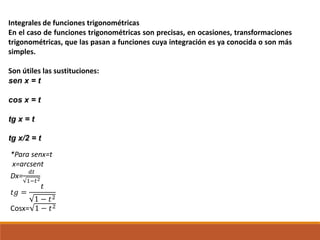 Integrales de funciones trigonométricas
En el caso de funciones trigonométricas son precisas, en ocasiones, transformaciones
trigonométricas, que las pasan a funciones cuya integración es ya conocida o son más
simples.
Son útiles las sustituciones:
sen x = t
cos x = t
tg x = t
tg x/2 = t
*Para senx=t
x=arcsent
Dx=
𝑑𝑡
1−𝑡2
𝑡𝑔 =
𝑡
1 − 𝑡2
Cosx= 1 − 𝑡2
 