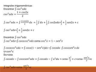 Integrales trigonométricas
Encontrar ∫ 𝑐𝑜𝑠2 𝑥𝑑𝑥
𝑐𝑜𝑠2 𝑥𝑑𝑥 =
1 + 𝑐𝑜𝑠2𝑥
2
∫ 𝑐𝑜𝑠2 𝑥𝑑𝑥 = ∫
1+𝑐𝑜𝑠2𝑥
2
𝑑𝑥 =
1
2
∫ 𝑑𝑥 +
1
2
∫ 𝑐𝑜𝑠2𝑥𝑑𝑥=
𝑥
2
+
1
2
𝑠𝑒𝑛2𝑥 + 𝑐
∫ 𝑐𝑜𝑠2
𝑥𝑑𝑥=
𝑥
2
+
1
2
𝑠𝑒𝑛2𝑥 + 𝑐
Encontrar ∫ 𝑐𝑜𝑠3 𝑥𝑑𝑥
∫ 𝑐𝑜𝑠3 𝑥𝑑𝑥=∫ 𝑐𝑜𝑠𝑥𝑐𝑜𝑠2 𝑥𝑑𝑥 como 𝑐𝑜𝑠2 𝑥 = 1 − 𝑠𝑒𝑛2 𝑥
∫ 𝑐𝑜𝑠𝑥𝑐𝑜𝑠2 𝑥𝑑𝑥 = ∫ 𝑐𝑜𝑠𝑥(1 − 𝑠𝑒𝑛2 𝑥)𝑑𝑥 =∫ 𝑐𝑜𝑠𝑥𝑑𝑥 -∫ 𝑐𝑜𝑠𝑥𝑠𝑒𝑛2 𝑥 𝑑𝑥
U=𝑠𝑒𝑛2 𝑥
Du=cosx
∫ 𝑐𝑜𝑠𝑥𝑑𝑥 − ∫ 𝑐𝑜𝑠𝑥𝑠𝑒𝑛2 𝑥𝑑𝑥 = ∫ 𝑐𝑜𝑠𝑥𝑑𝑥 − ∫ 𝑢2 𝑑𝑢 = 𝑠𝑒𝑛x-
𝑢3
3
+ 𝑐=𝑠𝑒𝑛x-
𝑠𝑒𝑛3 𝑥
3
+c
∫ 𝑐𝑜𝑠3 𝑥𝑑𝑥=𝑠𝑒𝑛x-
𝑠𝑒𝑛3 𝑥
3
+c
 