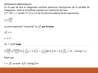 INTEGRALES IRRACIONALES
En el caso de que el integrando contiene potencias fraccionarias de la variable de
integración, estas se simplifican usando una sustitucion del tipo
x 𝑡4, 𝑛
𝑥 = 𝑡, siendo “n” el m.c.m de los denominadores de los exponentes
1.∫
𝑥𝑑𝑥
1+𝑥
La única expresión “irracional” es 𝑥, por lo tanto
𝑥 = 𝑡
𝑥 = 𝑡2
𝑑𝑥 = 2𝑡𝑑𝑡 luego
∫
𝑥𝑑𝑥
1+𝑥
=∫
𝑡(2𝑡𝑑𝑡)
1+𝑡2 =2 ∫
𝑡2
1+𝑡2 = 2 ∫ 1 −
1
1+𝑡2 dt=2 ∫ 𝑑𝑡 − 2 ∫
𝑑𝑡
𝑡2+1
= 2𝑡 − 2𝑎𝑟𝑡𝑔𝑡 + 𝑐
Dado que
𝑡 = 𝑥, se tiene 2 𝑥- 2arctg 𝑥+c
 
