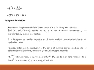 4 ∫ 1 +
1
𝑡−1
dt
4 4
𝑥 + 4
𝑥 − 1 + 𝑐
Integrales binómicas
•Se llaman integrales de diferenciales binómicas a las integrales del tipo:
∫ 𝑥 𝑚
(𝑎 + 𝑏𝑥 𝑛
)
𝑝
𝑑𝑥 (∗) donde m, n, y p son números racionales y los
coeficientes a y b, números reales.
Estas integrales se pueden expresar en términos de funciones elementales en los
siguientes casos:
•1. p∈Z. Entonces, la sustitución x=𝑡 𝑠
, con s el mínimo común múltiplo de los
denominadores de m y n, convierte (∗) en una integral racional.
•2.
𝑚+1
𝑛
∈Z. Entonces, la sustitución a+𝑏𝑥 𝑛
= 𝑡 𝑠
, siendo s el denominador de la
fracción p, convierte (∗) en una integral racional.
 