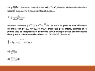 •3. p
𝒎+𝟏
𝒏
∈Z. Entonces, la sustitución a+𝒃𝒙−𝒏
= 𝒕 𝒔
, siendo s el denominador de la
fracción p, convierte (∗) en una integral racional.
1. ∫
𝑑𝑥
𝑥+(4
𝑥+1)
10
Podemos expresar ∫ 𝑥
1
2(1 + 𝑥
1
4)
−10
𝑑𝑥. Se trata de pues de una diferencial
binómica con p=−10, m=−1/2 y n=1/4. Dado que p es entero, estamos en el
primer caso de integrabilidad. El mínimo común múltiplo de los denominadores
de m y n es 4. Efectuando el cambio 𝑥 = 𝑡4
dx=4𝑡3
𝑑𝑡. Entonces
𝑡−2(1 + 𝑡)
−10
4𝑡3 𝑑𝑡 =
4∫
𝑡𝑑𝑡
(𝑡+1)10
4∫
𝑡+1 −1
(𝑡+1)10 dt
 
