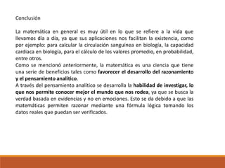 Conclusión
La matemática en general es muy útil en lo que se refiere a la vida que
llevamos día a día, ya que sus aplicaciones nos facilitan la existencia, como
por ejemplo: para calcular la circulación sanguínea en biología, la capacidad
cardiaca en biología, para el cálculo de los valores promedio, en probabilidad,
entre otros.
Como se mencionó anteriormente, la matemática es una ciencia que tiene
una serie de beneficios tales como favorecer el desarrollo del razonamiento
y el pensamiento analítico.
A través del pensamiento analítico se desarrolla la habilidad de investigar, lo
que nos permite conocer mejor el mundo que nos rodea, ya que se busca la
verdad basada en evidencias y no en emociones. Esto se da debido a que las
matemáticas permiten razonar mediante una fórmula lógica tomando los
datos reales que puedan ser verificados.
 