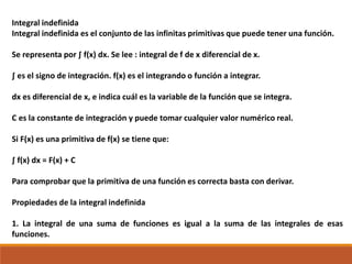 Integral indefinida
Integral indefinida es el conjunto de las infinitas primitivas que puede tener una función.
Se representa por ∫ f(x) dx. Se lee : integral de f de x diferencial de x.
∫ es el signo de integración. f(x) es el integrando o función a integrar.
dx es diferencial de x, e indica cuál es la variable de la función que se integra.
C es la constante de integración y puede tomar cualquier valor numérico real.
Si F(x) es una primitiva de f(x) se tiene que:
∫ f(x) dx = F(x) + C
Para comprobar que la primitiva de una función es correcta basta con derivar.
Propiedades de la integral indefinida
1. La integral de una suma de funciones es igual a la suma de las integrales de esas
funciones.
 