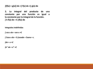 ∫[f(x) + g(x)] dx =∫ f(x) dx +∫ g(x) dx
2. La integral del producto de una
constante por una función es igual a
la constante por la integral de la función.
∫ k f(x) dx = k ∫f(x) dx
Integrales indefinidas
∫ cos x dx = sen x +C
∫ 5cos x dx = 5⋅∫cosxdx = 5senx + c
∫dx = x +C
∫e 𝒙
dx = e 𝒙
+C
 