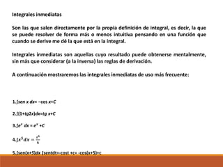 Integrales inmediatas
Son las que salen directamente por la propia definición de integral, es decir, la que
se puede resolver de forma más o menos intuitiva pensando en una función que
cuando se derive me dé la que está en la integral.
Integrales inmediatas son aquellas cuyo resultado puede obtenerse mentalmente,
sin más que considerar (a la inversa) las reglas de derivación.
A continuación mostraremos las integrales inmediatas de uso más frecuente:
1.∫sen x dx= −cos x+C
2.∫(1+tg2x)dx=tg x+C
3.∫e 𝒙
dx = e 𝒙
+C
4.∫𝒙 𝟓
𝒅𝒙 =
𝒙 𝟔
𝟔
5.∫sen(x+5)dx ∫sentdt=-cost +c= -cos(x+5)+c
 