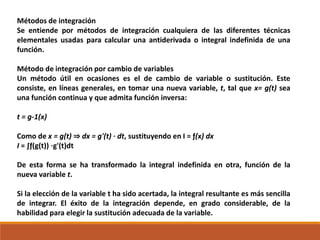 Métodos de integración
Se entiende por métodos de integración cualquiera de las diferentes técnicas
elementales usadas para calcular una antiderivada o integral indefinida de una
función.
Método de integración por cambio de variables
Un método útil en ocasiones es el de cambio de variable o sustitución. Este
consiste, en líneas generales, en tomar una nueva variable, t, tal que x= g(t) sea
una función continua y que admita función inversa:
t = g-1(x)
Como de x = g(t) ⇒ dx = g'(t) · dt, sustituyendo en I = ƒ(x) dx
I = ∫ƒ(g(t)) ⋅g'(t)dt
De esta forma se ha transformado la integral indefinida en otra, función de la
nueva variable t.
Si la elección de la variable t ha sido acertada, la integral resultante es más sencilla
de integrar. El éxito de la integración depende, en grado considerable, de la
habilidad para elegir la sustitución adecuada de la variable.
 
