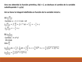 Una vez obtenida la función primitiva, F(t) + C, se deshace el cambio de la variable
substituyendo t = g (x).
Así se tiene la integral indefinida en función de la variable inicial x.
1) ∫
𝑑𝑥
(𝑥−1)2
Cambio: x - 1 = t → dx = dt
∫
𝑑𝑥
(𝑥−1)2 = ∫
𝑑𝑡
𝑡2 = ∫ 𝑡−2
𝑑𝑡 =
𝑡−1
−1
= −
1
𝑡
+ 𝑐
∫
𝑑𝑥
(𝑥−1)2 = −
1
𝑡
+ 𝑐
2) ∫
𝑥
5
𝑥2+2
Cambio: t= x2+2
Dt=2xdx
Xdx=
𝑑𝑡
2
∫
𝑥
5
𝑥2+2
𝑑𝑥 =
1
2
∫
1
5
𝑡
dt =
1
2
𝑡
4
5
4
5
+ 𝑐 =
5
8
5
𝑡4 + 𝑐 =
5
8
5
(𝑥2 + 2)4+𝑐
∫
𝑥
5
𝑥2+2
=
5
8
5
(𝑥2 + 2)4+𝑐
 