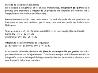 Método de integración por partes
En el cálculo y en general en el análisis matemático, integración por partes es el
proceso que encuentra la integral de un producto de funciones en términos de la
integral de sus derivadas y anti derivadas.
Frecuentemente usado para transformar la anti derivada de un producto de
funciones en una anti derivada, por lo cual, una solución puede ser hallada más
fácilmente.
Sean u = u(x), v = v(x) dos funciones variables en un intervalo [a,b] (o en todo R).
Como d(u · v) = u · dv + v · du
de donde u · dv = d(u · v) - v · du
Integrando los dos miembros de la igualdad
∫u ⋅dv = ∫d(u ⋅v) − ∫v ⋅du⇒∫u ⋅dv = u ⋅v − ∫v⋅du
La expresión obtenida, denominada fórmula de integración por partes, se utiliza
para transformar una integral en otra. Transformación que será útil como método de
integración cuando la integral del segundo miembro sea inmediata o, al menos, más
sencilla que la del primer miembro.
 