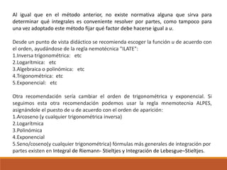 Al igual que en el método anterior, no existe normativa alguna que sirva para
determinar qué integrales es conveniente resolver por partes, como tampoco para
una vez adoptado este método fijar qué factor debe hacerse igual a u.
Desde un punto de vista didáctico se recomienda escoger la función u de acuerdo con
el orden, ayudándose de la regla nemotécnica "ILATE":
1.Inversa trigonométrica: etc
2.Logarítmica: etc
3.Algebraica o polinómica: etc
4.Trigonométrica: etc
5.Exponencial: etc
Otra recomendación sería cambiar el orden de trigonométrica y exponencial. Si
seguimos esta otra recomendación podemos usar la regla mnemotecnia ALPES,
asignándole el puesto de u de acuerdo con el orden de aparición:
1.Arcoseno (y cualquier trigonométrica inversa)
2.Logarítmica
3.Polinómica
4.Exponencial
5.Seno/coseno(y cualquier trigonométrica) fórmulas más generales de integración por
partes existen en Integral de Riemann- Stieltjes y Integración de Lebesgue–Stieltjes.
 