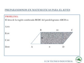 PREPARANDONOS EN MATEMATICAS PARA EL ICFES

PROBLEMA:
El área de la región sombreada BEDC del paralelogramo ABCD es

A.64
                                 B                10            C
B.48
                                     8
C.60

D.80                     A                   6          D




                                         I.E.M TECNICO INDUSTRIAL
 