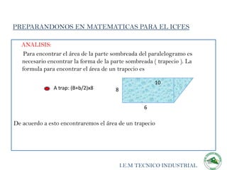 PREPARANDONOS EN MATEMATICAS PARA EL ICFES

  ANALISIS:
   Para encontrar el área de la parte sombreada del paralelogramo es
  necesario encontrar la forma de la parte sombreada ( trapecio ). La
  formula para encontrar el área de un trapecio es

                                                      10
               A trap: (B+b/2)x8      8


                                                  6

De acuerdo a esto encontraremos el área de un trapecio




                                          I.E.M TECNICO INDUSTRIAL
 