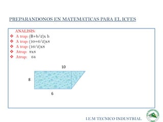 PREPARANDONOS EN MATEMATICAS PARA EL ICFES

    ANALISIS:
   A trap: (B+b/2)x h
   A trap: (10+6/2)x8
   A trap: (16/2)x8
   Atrap: 8x8
   Atrap: 64

                             10


          8


                         6




                                  I.E.M TECNICO INDUSTRIAL
 