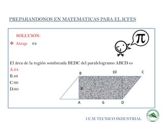 PREPARANDONOS EN MATEMATICAS PARA EL ICFES


   SOLUCION:
 Atrap: 64



El área de la región sombreada BEDC del paralelogramo ABCD es
A.64
                                   B                10          C
B.48
C.60
D.80                                8


                                 A           6         D


                                     I.E.M TECNICO INDUSTRIAL
 
