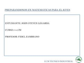 PREPARANDONOS EN MATEMATICAS PARA EL ICFES




ESTUDIANTE: JOHN STEVEN LEGARDA

CURSO:11-2 JM

PROFESOR: FIDEL ZAMBRANO




                           I.E.M TECNICO INDUSTRIAL
 