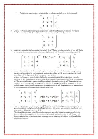  Procedemos al primer paso para encontrar su solución, anotarlo en su forma matricial: 
 Una vez hecho esto podemos empezar a operar con las distintas filas y columnas de la matriz para 
transformarla en su matriz identidad, teniendo siempre en cuenta la forma de la misma: 
 Lo primero que debemos hacer es transformar el 2 de la 1ª fila de la matriz original en el 1 de la 1ª fila de 
la matriz identidad; para hacer esto debemos multiplicar toda la 1ª fila por el inverso de 2, es decir ½. 
 Luego debemos obtener los dos ceros de la primera columna de la matriz identidad, para lograr esto, 
buscamos el opuesto de los números que se ubicaron por debajo del 1 de la primera columna, en este 
caso el opuesto de 3 que será -3 y el opuesto de 5 que será -5. 
Una vez hecho esto, se procederá a multiplicar los opuestos de estos números por cada uno de los 
elemento de la 1ª fila y estos se sumaran a los números de su respectiva columna. Por ej.: en el caso de 
la 2º fila, se multiplicara a -3 (opuesto de 3) por cada uno de los elementos de la 1º fila y se sumara su 
resultado con el numero que le corresponda en columna de la segunda fila. En el caso de la 3ª fila se 
multiplicara a -5 (opuesto de 5) por cada uno de los elementos de la 1º fila y se sumara su resultado con 
el número que le corresponda en columna de la tercera fila. 
 Nuestro siguiente paso es obtener el 1 de la 2ª fila de la matriz identidad, y procedemos de igual forma 
que antes, es decir multiplicamos toda la fila por el inverso del numero que deseamos transformar en 1, 
en este caso -13/2, cuyo inverso es -2/13 
Además si observamos la tercera fila, nos damos cuenta que todos los elementos poseen el mismo 
denominador, entonces podemos eliminarlos multiplicando todos los elementos de la 3º fila por 2 (el 
denominador); si bien este no es un paso necesario para el desarrollo del método, es útil para facilitar 
cálculos posteriores. 
 