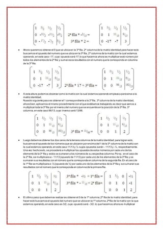  Ahora queremos obtener el 0 que se ubica en la 3ª fila, 2ª columna de la matriz identidad para hacer esto 
buscamos el opuesto del numero que se ubica en la 3ª fila, 2ª columna de la matriz con la cual estamos 
operando, en este caso -17, cuyo opuesto será 17; lo que hacemos ahora es multiplicar este número por 
todos los elementos de la 2ª fila y sumar esos resultados con el numero que le corresponde en columna 
de la 3ª fila. 
 A esta altura podemos observar como la matriz con la cual estamos operando empieza a parecerse a la 
matriz identidad. 
Nuestro siguiente paso es obtener el 1 correspondiente a la 3ª fila, 3ª columna de la matriz identidad, 
ahora bien, aplicamos el mismo procedimiento con el que estábamos trabajando, es decir que vamos a 
multiplicar toda la 3ª fila por el inverso del numero que se encuentre en la posición de la 3ª fila, 3ª 
columna, en este caso 96/13, cuyo inverso será 13/96. 
 Luego debemos obtener los dos ceros de la tercera columna de la matriz identidad, para lograr esto, 
buscamos el opuesto de los números que se ubicaron por encima del 1 de la 3ª columna de la matriz con 
la cual estamos operando, en este caso 11/13 y ½ cuyos opuestos serán - 11/13 y -½, respectivamente. 
Una vez hecho esto, se procederá a multiplicar los opuestos de estos números por cada uno de los 
elemento de la 3ª fila y estos se sumaran a los números de su respectiva columna. Por ej.: en el caso de 
la 2º fila, se multiplicara a - 11/13 (opuesto de 11/13) por cada uno de los elementos de la 3º fila y se 
sumaran sus resultados con el número que le corresponda en columna de la segunda fila. En el caso de 
la 1ª fila se multiplicara a -½ (opuesto de ½) por cada uno de los elementos de la 3º fila y se sumaran sus 
resultados con el número que le corresponda en columna de la primera fila. 
 El último paso que debemos realizar es obtener el 0 de la 1ª columna, 2ª fila de la matriz identidad, para 
hacer esto buscamos el opuesto del numero que se ubica en la 1ª columna, 2ª fila de la matriz con la que 
estamos operando, en este caso es 3/2, cuyo opuesto será - 3/2, lo que hacemos ahora es multiplicar 
 