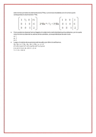 este número por todos los elementos de la 2ª fila y sumar esos resultados con el numero que le 
corresponde en columna de la 1ª fila. 
 Como podemos observar hemos llegado al modelo de la matriz identidad que buscábamos, y en la cuarta 
columna hemos obtenido los valores de las variables, correspondiéndose de este modo: 
x= 1 
y= -1 
z= 2 
 Luego, el sistema de ecuaciones está resuelto y por último lo verificamos. 
2x + 3y + z = 1 3x – 2y – 4z = -3 5x – y – z = 4 
2*1+3*(-1)+2=1 3*1- 2*(-1)-4*2=-3 5*1-(-1)-2 =4 
2 -3 +2 =1 3 +2 - 8= -3 5 +1 - 2 = 4 
1 = 1 -3 = -3 4= 4 
