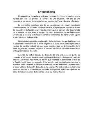 INTRODUCCIÓN
El concepto se derivada se aplica en los casos donde es necesario medir la
rapidez con que se produce el cambio de una situación. Por ello es una
herramienta de cálculo fundamental en los estudios de Física, Química y Biología.
La derivación constituye una de las operaciones de mayor importancia
cuando tratamos de funciones reales de variable real puesto que nos indica la tasa
de variación de la función en un instante determinado o para un valor determinado
de la variable, si ésta no es el tiempo. Por tanto, la derivada de una función para
un valor de la variable es la tasa de variación instantánea de dicha función y para
el valor concreto de la variable.
Un aspecto importante en el estudio de la derivada de una función es que
la pendiente o inclinación de la recta tangente a la curva en un punto representa la
rapidez de cambio instantáneo. Así pues, cuanto mayor es la inclinación de la
recta tangente en un punto, mayor es la rapidez de cambio del valor de la función
en las proximidades del punto.
Además de saber calcular la derivada de una función en un punto, es
conveniente ser capaz de determinar rápidamente la función derivada de cualquier
función. La derivada nos informará de con qué celeridad va cambiando el valor de
la función en el punto considerado. Esta sección está dedicada precisamente a
aprender tanto a calcular el valor de la derivada de una función en un punto como
a saber obtener la función derivada de la original. Por este motivo dedicaremos
especial atención a como derivar funciones compuestas, funciones implícitas así
como a efectuar diversas derivaciones sobre una misma función.
 
