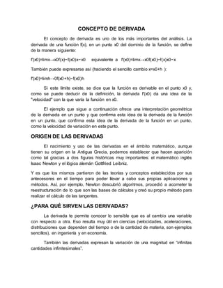 CONCEPTO DE DERIVADA
El concepto de derivada es uno de los más importantes del análisis. La
derivada de una función f(x), en un punto x0 del dominio de la función, se define
de la manera siguiente:
f′(x0)=limx→x0f(x)−f(x0)x−x0 equivalente a f′(x0)=limx→x0f(x0)−f(x)x0−x
También puede expresarse así (haciendo el sencillo cambio x=x0+h ):
f′(x0)=limh→0f(x0+h)−f(x0)h
Si este límite existe, se dice que la función es derivable en el punto x0 y,
como se puede deducir de la definición, la derivada f′(x0) da una idea de la
"velocidad" con la que varía la función en x0.
El ejemplo que sigue a continuación ofrece una interpretación geométrica
de la derivada en un punto y que confirma esta idea de la derivada de la función
en un punto, que confirma esta idea de la derivada de la función en un punto,
como la velocidad de variación en este punto.
ORIGEN DE LAS DERIVADAS
El nacimiento y uso de las derivadas en el ámbito matemático, aunque
tienen su origen en la Antigua Grecia, podemos establecer que hacen aparición
como tal gracias a dos figuras históricas muy importantes: el matemático inglés
Isaac Newton y el lógico alemán Gottfried Leibniz.
Y es que los mismos partieron de las teorías y conceptos establecidos por sus
antecesores en el tiempo para poder llevar a cabo sus propias aplicaciones y
métodos. Así, por ejemplo, Newton descubrió algoritmos, procedió a acometer la
reestructuración de lo que son las bases de cálculos y creó su propio método para
realizar el cálculo de las tangentes.
¿PARA QUÉ SIRVEN LAS DERIVADAS?
La derivada te permite conocer lo sensible que es al cambio una variable
con respecto a otra. Eso resulta muy útil en ciencias (velocidades, aceleraciones,
distribuciones que dependen del tiempo o de la cantidad de materia, son ejemplos
sencillos), en ingeniería y en economía.
También las derivadas expresan la variación de una magnitud en “infinitas
cantidades infinitesimales”.
 