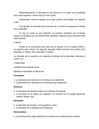 Matemáticamente, la derivada de una función en un punto es la pendiente
de la recta tangente a dicha recta en dicho punto.
Físicamente, miden la rapidez con la que cambia una variable con respecto
a otra.
Por ejemplo: la derivada de la posición de un coche con respecto al tiempo
es su velocidad.
Si hay un coche en una autopista, su posición cambiará con el tiempo
porque se desplaza con una determinada velocidad. Digamos que la posición tiene
esta ecuación:
x=3tx=3t
Dónde xx es la posición que varía con un tiempo tt. En el origen (t=0t=0) ,
su posición será x=0x=0. Un segundo después, habrá recorrido tres metros. Dos
segundos, 6 metros. Tres segundos, 9 metros….
La derivada de la posición con respecto al tiempo es la velocidad, entonces el
coche va a:
v=dxdtv=dxdt
v=ddt(3t)=3m/sv=ddt(3t)=3m/s
Ejemplos importantes en física son:
Cinemática
 La derivada de la posición con el tiempo es la velocidad
 La derivada de la velocidad con el tiempo es la aceleración
Dinámica
 La derivada del momento lineal con el tiempo es la fuerza
 La derivada de la fuerza con respecto a la posición es la energía (potencial,
cinética, trabajo, etc).
Geometría
 La derivada del volumen es la superficie o área
 La derivada de la superficie es la distancia
Electrostática
 La derivada de la carga eléctrica en el tiempo es la intensidad de corriente
 