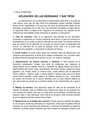  Física de Materiales
APLICACIÓN DE LAS DERIVADAS Y SUS TIPOS
La determinación de las derivadas no está limitada solamente a un punto de
vista teórico para que de esta forma los estudiantes puedan entender distintos
temas de las matemáticas, sino que hay una serie de aplicaciones vitales de las
derivadas en ejemplos de la vida real. Las derivadas encuentran un lugar vital en
la ingeniería, física e incluso en los negocios y la economía, etc. Algunas de las
aplicaciones más notables de las derivadas se explican a continuación:
1. Tasa de variación: Esta es la aplicación más utilizada de las derivadas.
Encuentra su aplicación en muchos problemas de la física. La tasa de variación en
la localización de un punto te dará la velocidad de ese punto. De manera similar la
tasa de cambio de la velocidad de un punto se conoce como la aceleración del
mismo. La velocidad de un punto se despeja como, aquí x es el punto cuya
velocidad será calculada y t representa el intervalo de tiempo.
2. Punto Crítico: El punto crítico tiene una cantidad vasta de aplicaciones que
incluyen la termodinámica, la física de la materia condensada, etc. Un punto crítico
es aquel donde la derivada de la función es cero, no existe en absoluto.
3. Determinación de valores mínimos y máximos: A este proceso se le
denomina optimización. Existen una serie de problemas que requieren la
determinación de los valores mínimos y máximos de alguna función tal como la
determinación del menor costo, aproximación del menor tiempo, cálculo de mayor
ganancia, etc. Puede existir un mínimo local / punto máximo que se denomina
mínimo relativo / máximo punto o mínimo global / máximo punto que se le llama
como mínimo absoluto / punto máximo. El máximo absoluto es uno, , para todos
los puntos del dominio de la función. Mientras que un punto máximo relativo es
uno, para todos los puntos en un período abierto en las proximidades de x igual a
c.
4. Método de Newton: Una aplicación digna de notar de las derivadas es el
método de Newton, este es utilizado para rastrear las raíces de una ecuación en
una cascada de etapas para que en cada paso de la solución encontremos una
solución mejor y más adecuada como raíz de la ecuación. Este envuelve también
el uso de algunos términos de las Series Taylor.
5. Aplicaciones en el ámbito del comercio: Existe una gran cantidad de lugares
en el comercio donde las derivadas son requeridas. Dado que el objetivo final del
comercio es el de maximizar las ganancias y minimizar las pérdidas, la teoría de
máximos y mínimos puede utilizarse aquí para evaluar la respuesta correcta y así
 