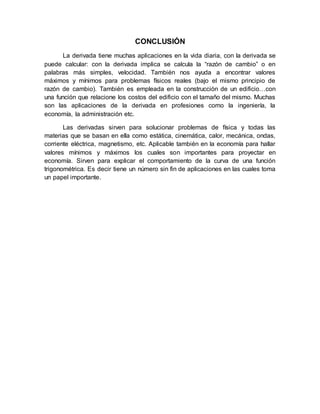 CONCLUSIÓN
La derivada tiene muchas aplicaciones en la vida diaria, con la derivada se
puede calcular: con la derivada implica se calcula la “razón de cambio” o en
palabras más simples, velocidad. También nos ayuda a encontrar valores
máximos y mínimos para problemas físicos reales (bajo el mismo principio de
razón de cambio). También es empleada en la construcción de un edificio…con
una función que relacione los costos del edificio con el tamaño del mismo. Muchas
son las aplicaciones de la derivada en profesiones como la ingeniería, la
economía, la administración etc.
Las derivadas sirven para solucionar problemas de física y todas las
materias que se basan en ella como estática, cinemática, calor, mecánica, ondas,
corriente eléctrica, magnetismo, etc. Aplicable también en la economía para hallar
valores mínimos y máximos los cuales son importantes para proyectar en
economía. Sirven para explicar el comportamiento de la curva de una función
trigonométrica. Es decir tiene un número sin fin de aplicaciones en las cuales toma
un papel importante.
 