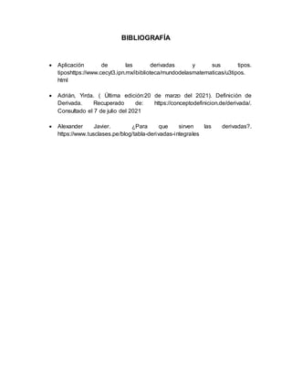 BIBLIOGRAFÍA
 Aplicación de las derivadas y sus tipos.
tiposhttps://www.cecyt3.ipn.mx/ibiblioteca/mundodelasmatematicas/u3tipos.
html
 Adrián, Yirda. ( Última edición:20 de marzo del 2021). Definición de
Derivada. Recuperado de: https://conceptodefinicion.de/derivada/.
Consultado el 7 de julio del 2021
 Alexander Javier. ¿Para que sirven las derivadas?.
https://www.tusclases.pe/blog/tabla-derivadas-integrales
 